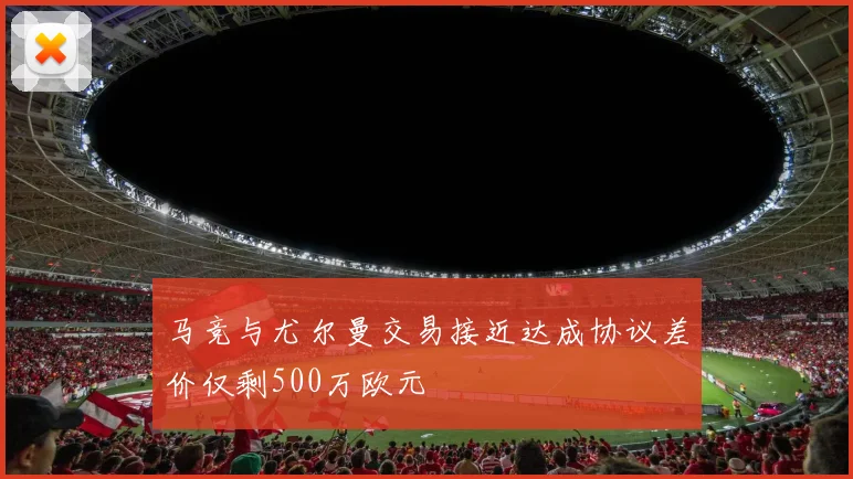 马竞与尤尔曼交易接近达成协议差价仅剩500万欧元