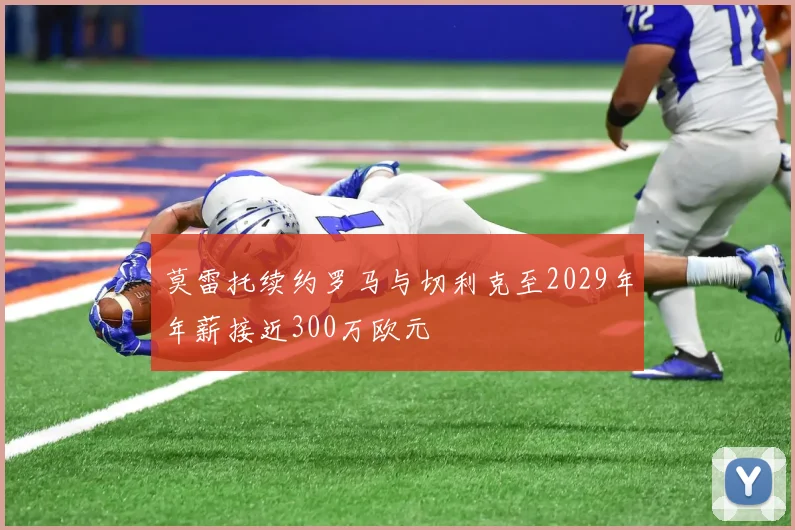 莫雷托续约罗马与切利克至2029年年薪接近300万欧元