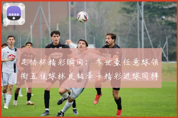 足协杯精彩瞬间：韦世豪任意球领衔五佳球林良铭泽卡精彩进球同样耀眼