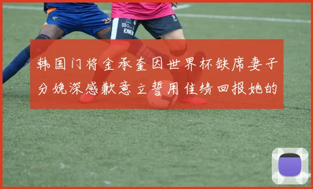 韩国门将金承奎因世界杯缺席妻子分娩深感歉意立誓用佳绩回报她的支持与爱