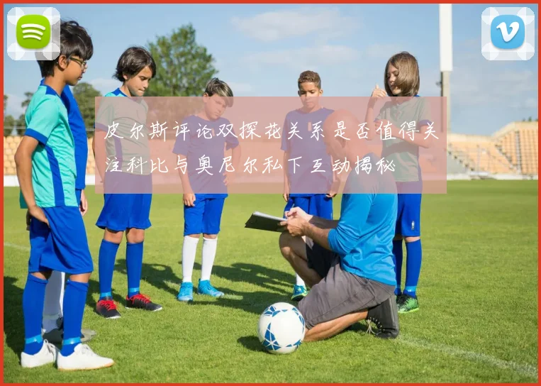 皮尔斯评论双探花关系是否值得关注科比与奥尼尔私下互动揭秘