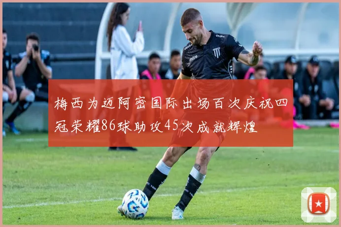 梅西为迈阿密国际出场百次庆祝四冠荣耀86球助攻45次成就辉煌