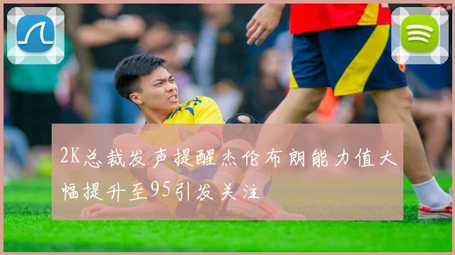 2K总裁发声提醒杰伦布朗能力值大幅提升至95引发关注