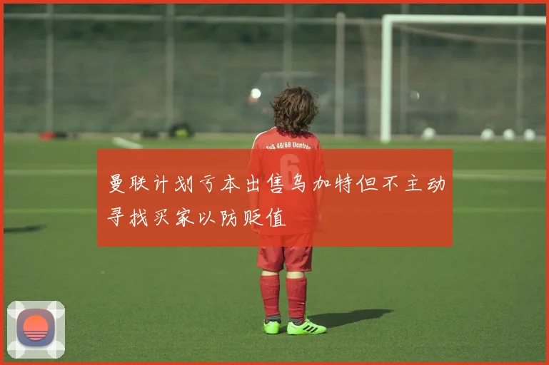 曼联计划亏本出售乌加特但不主动寻找买家以防贬值