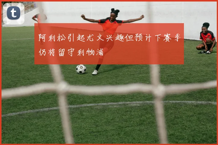 阿利松引起尤文兴趣但预计下赛季仍将留守利物浦