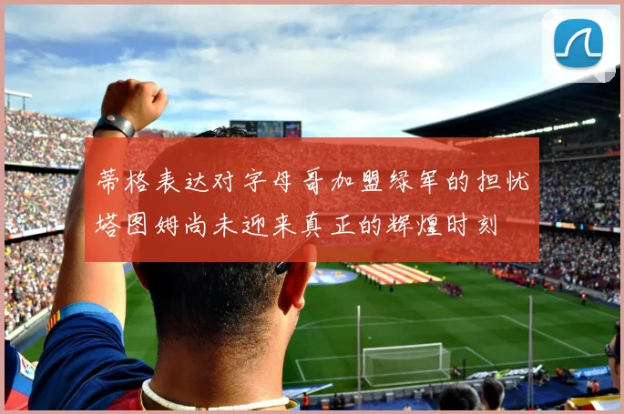 蒂格表达对字母哥加盟绿军的担忧塔图姆尚未迎来真正的辉煌时刻