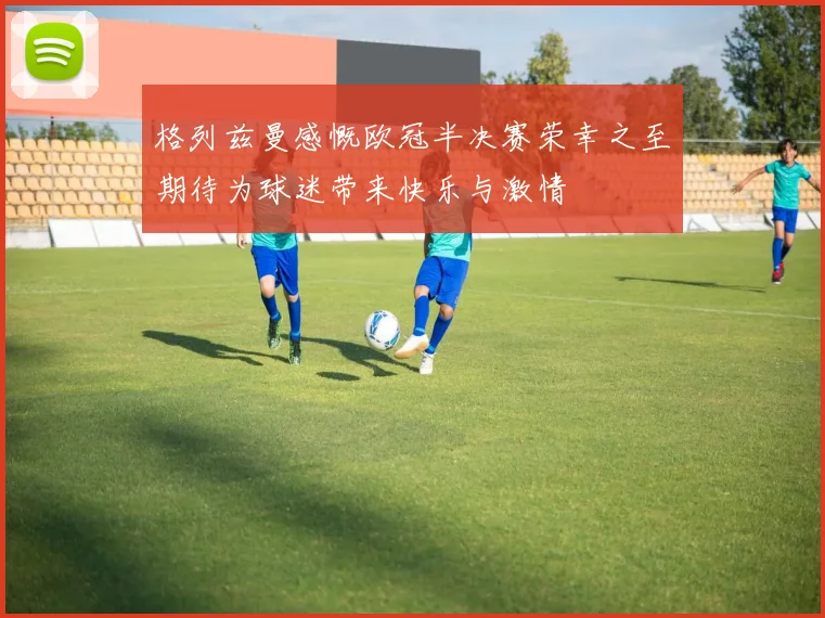 格列兹曼感慨欧冠半决赛荣幸之至期待为球迷带来快乐与激情