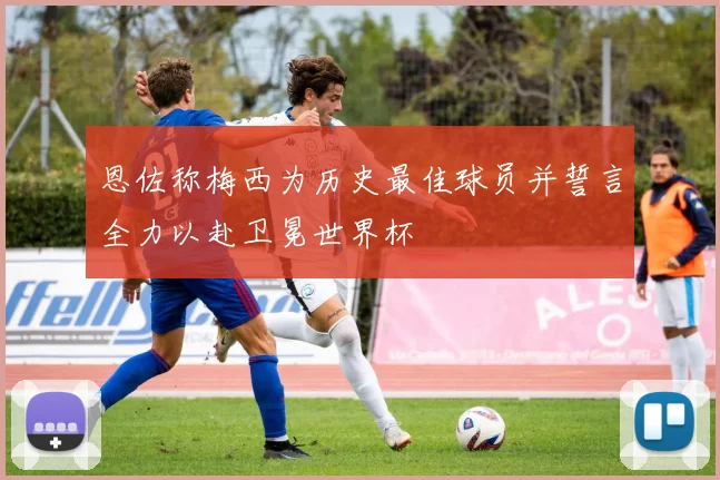 恩佐称梅西为历史最佳球员并誓言全力以赴卫冕世界杯