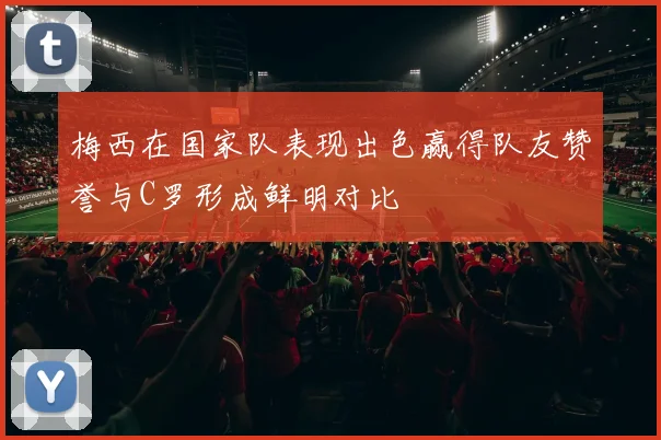 梅西在国家队表现出色赢得队友赞誉与C罗形成鲜明对比