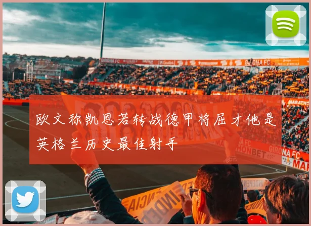 欧文称凯恩若转战德甲将屈才他是英格兰历史最佳射手