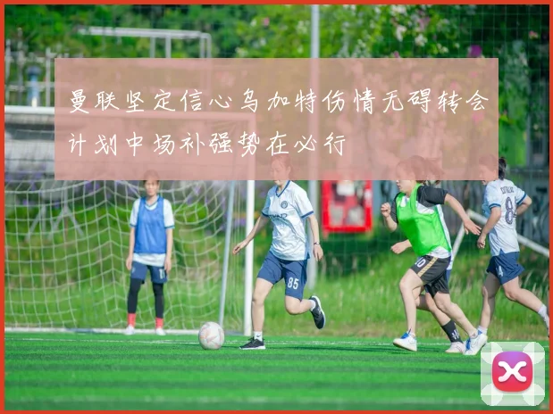 曼联坚定信心乌加特伤情无碍转会计划中场补强势在必行
